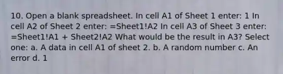 10. Open a blank spreadsheet. In cell A1 of Sheet 1 enter: 1 In cell A2 of Sheet 2 enter: =Sheet1!A2 In cell A3 of Sheet 3 enter: =Sheet1!A1 + Sheet2!A2 What would be the result in A3? Select one: a. A data in cell A1 of sheet 2. b. A random number c. An error d. 1