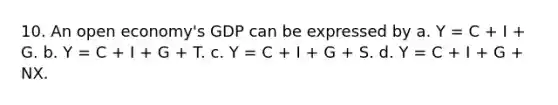 10. An open economy's GDP can be expressed by a. Y = C + I + G. b. Y = C + I + G + T. c. Y = C + I + G + S. d. Y = C + I + G + NX.