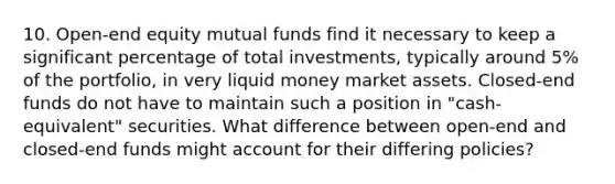 10. Open-end equity mutual funds find it necessary to keep a significant percentage of total investments, typically around 5% of the portfolio, in very liquid money market assets. Closed-end funds do not have to maintain such a position in "cash-equivalent" securities. What difference between open-end and closed-end funds might account for their differing policies?