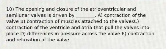 10) The opening and closure of the atrioventricular and semilunar valves is driven by ________. A) contraction of the valve B) contraction of muscles attached to the valvesC) contraction of the ventricle and atria that pull the valves into place D) differences in pressure across the valve E) contraction and relaxation of the valve