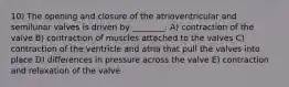 10) The opening and closure of the atrioventricular and semilunar valves is driven by ________. A) contraction of the valve B) contraction of muscles attached to the valves C) contraction of the ventricle and atria that pull the valves into place D) differences in pressure across the valve E) contraction and relaxation of the valve