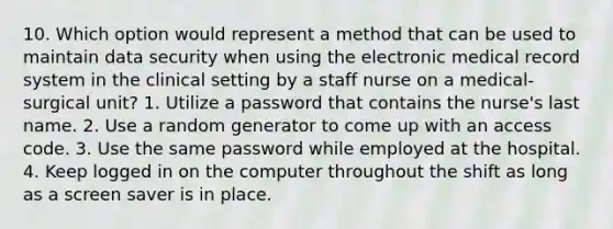 10. Which option would represent a method that can be used to maintain data security when using the electronic medical record system in the clinical setting by a staff nurse on a medical-surgical unit? 1. Utilize a password that contains the nurse's last name. 2. Use a random generator to come up with an access code. 3. Use the same password while employed at the hospital. 4. Keep logged in on the computer throughout the shift as long as a screen saver is in place.