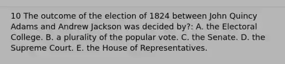 10 The outcome of the election of 1824 between John Quincy Adams and Andrew Jackson was decided by?: A. the Electoral College. B. a plurality of the popular vote. C. the Senate. D. the Supreme Court. E. the House of Representatives.