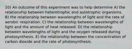 10) An outcome of this experiment was to help determine A) the relationship between heterotrophic and autotrophic organisms. B) the relationship between wavelengths of light and the rate of aerobic respiration. C) the relationship between wavelengths of light and the amount of heat released. D) the relationship between wavelengths of light and the oxygen released during photosynthesis. E) the relationship between the concentration of carbon dioxide and the rate of photosynthesis.