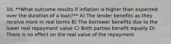 10. **What outcome results if inflation is higher than expected over the duration of a loan?** A) The lender benefits as they receive more in real terms B) The borrower benefits due to the lower real repayment value C) Both parties benefit equally D) There is no effect on the real value of the repayment