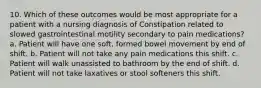 10. Which of these outcomes would be most appropriate for a patient with a nursing diagnosis of Constipation related to slowed gastrointestinal motility secondary to pain medications? a. Patient will have one soft, formed bowel movement by end of shift. b. Patient will not take any pain medications this shift. c. Patient will walk unassisted to bathroom by the end of shift. d. Patient will not take laxatives or stool softeners this shift.