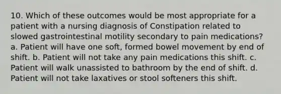 10. Which of these outcomes would be most appropriate for a patient with a nursing diagnosis of Constipation related to slowed gastrointestinal motility secondary to pain medications? a. Patient will have one soft, formed bowel movement by end of shift. b. Patient will not take any pain medications this shift. c. Patient will walk unassisted to bathroom by the end of shift. d. Patient will not take laxatives or stool softeners this shift.