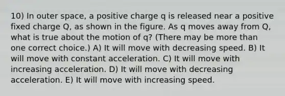 10) In outer space, a positive charge q is released near a positive fixed charge Q, as shown in the figure. As q moves away from Q, what is true about the motion of q? (There may be more than one correct choice.) A) It will move with decreasing speed. B) It will move with constant acceleration. C) It will move with increasing acceleration. D) It will move with decreasing acceleration. E) It will move with increasing speed.