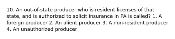 10. An out-of-state producer who is resident licenses of that state, and is authorized to solicit insurance in PA is called? 1. A foreign producer 2. An alient producer 3. A non-resident producer 4. An unauthorized producer