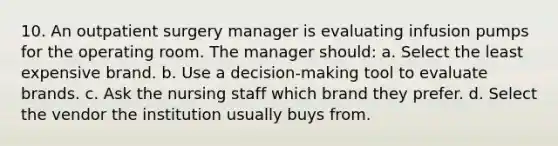 10. An outpatient surgery manager is evaluating infusion pumps for the operating room. The manager should: a. Select the least expensive brand. b. Use a decision-making tool to evaluate brands. c. Ask the nursing staff which brand they prefer. d. Select the vendor the institution usually buys from.