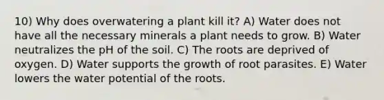 10) Why does overwatering a plant kill it? A) Water does not have all the necessary minerals a plant needs to grow. B) Water neutralizes the pH of the soil. C) The roots are deprived of oxygen. D) Water supports the growth of root parasites. E) Water lowers the water potential of the roots.