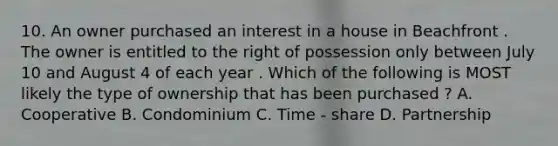 10. An owner purchased an interest in a house in Beachfront . The owner is entitled to the right of possession only between July 10 and August 4 of each year . Which of the following is MOST likely the type of ownership that has been purchased ? A. Cooperative B. Condominium C. Time - share D. Partnership