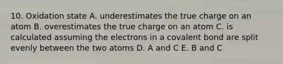 10. Oxidation state A. underestimates the true charge on an atom B. overestimates the true charge on an atom C. is calculated assuming the electrons in a covalent bond are split evenly between the two atoms D. A and C E. B and C