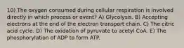 10) The oxygen consumed during cellular respiration is involved directly in which process or event? A) Glycolysis. B) Accepting electrons at the end of the electron transport chain. C) The citric acid cycle. D) The oxidation of pyruvate to acetyl CoA. E) The phosphorylation of ADP to form ATP.