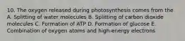 10. The oxygen released during photosynthesis comes from the A. Splitting of water molecules B. Splitting of carbon dioxide molecules C. Formation of ATP D. Formation of glucose E. Combination of oxygen atoms and high-energy electrons