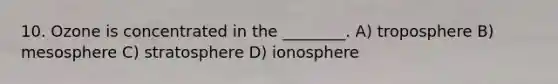 10. Ozone is concentrated in the ________. A) troposphere B) mesosphere C) stratosphere D) ionosphere