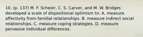 10. (p. 137) M. F. Scheier, C. S. Carver, and M. W. Bridges developed a scale of dispositional optimism to: A. measure affectivity from familial relationships. B. measure indirect social relationships. C. measure coping strategies. D. measure pervasive individual differences.