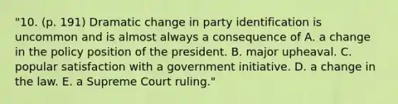 "10. (p. 191) Dramatic change in party identification is uncommon and is almost always a consequence of A. a change in the policy position of the president. B. major upheaval. C. popular satisfaction with a government initiative. D. a change in the law. E. a Supreme Court ruling."