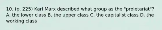 10. (p. 225) Karl Marx described what group as the "proletariat"? A. the lower class B. the upper class C. the capitalist class D. the working class