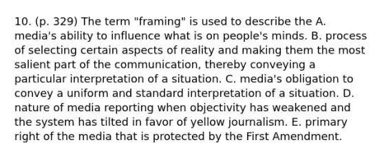 10. (p. 329) The term "framing" is used to describe the A. media's ability to influence what is on people's minds. B. process of selecting certain aspects of reality and making them the most salient part of the communication, thereby conveying a particular interpretation of a situation. C. media's obligation to convey a uniform and standard interpretation of a situation. D. nature of media reporting when objectivity has weakened and the system has tilted in favor of yellow journalism. E. primary right of the media that is protected by the First Amendment.