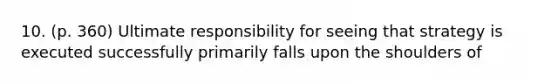 10. (p. 360) Ultimate responsibility for seeing that strategy is executed successfully primarily falls upon the shoulders of