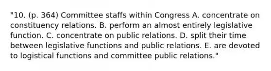 "10. (p. 364) Committee staffs within Congress A. concentrate on constituency relations. B. perform an almost entirely legislative function. C. concentrate on public relations. D. split their time between legislative functions and public relations. E. are devoted to logistical functions and committee public relations."