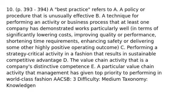 10. (p. 393 - 394) A "best practice" refers to A. A policy or procedure that is unusually effective B. A technique for performing an activity or business process that at least one company has demonstrated works particularly well (in terms of significantly lowering costs, improving quality or performance, shortening time requirements, enhancing safety or delivering some other highly positive operating outcome) C. Performing a strategy-critical activity in a fashion that results in sustainable competitive advantage D. The value chain activity that is a company's distinctive competence E. A particular value chain activity that management has given top priority to performing in world-class fashion AACSB: 3 Difficulty: Medium Taxonomy: Knowledgen