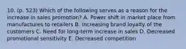 10. (p. 523) Which of the following serves as a reason for the increase in sales promotion? A. Power shift in market place from manufactures to retailers B. Increasing brand loyalty of the customers C. Need for long-term increase in sales D. Decreased promotional sensitivity E. Decreased competition