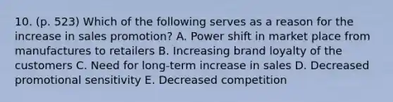 10. (p. 523) Which of the following serves as a reason for the increase in sales promotion? A. Power shift in market place from manufactures to retailers B. Increasing brand loyalty of the customers C. Need for long-term increase in sales D. Decreased promotional sensitivity E. Decreased competition