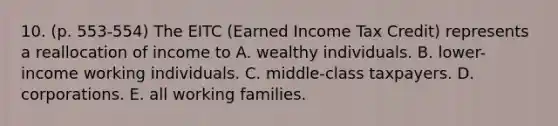 10. (p. 553-554) The EITC (Earned Income Tax Credit) represents a reallocation of income to A. wealthy individuals. B. lower-income working individuals. C. middle-class taxpayers. D. corporations. E. all working families.