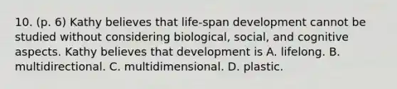 10. (p. 6) Kathy believes that life-span development cannot be studied without considering biological, social, and cognitive aspects. Kathy believes that development is A. lifelong. B. multidirectional. C. multidimensional. D. plastic.