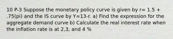 10 P-3 Suppose the monetary policy curve is given by r= 1.5 + .75(pi) and the IS curve by Y=13-r. a) Find the expression for the aggregate demand curve b) Calculate the real interest rate when the inflation rate is at 2,3, and 4 %