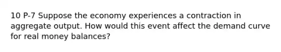 10 P-7 Suppose the economy experiences a contraction in aggregate output. How would this event affect the demand curve for real money balances?