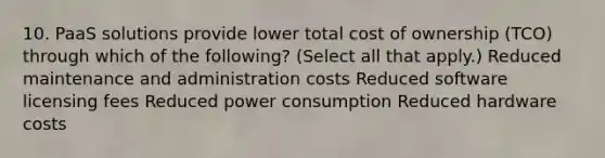 10. PaaS solutions provide lower total cost of ownership (TCO) through which of the following? (Select all that apply.) Reduced maintenance and administration costs Reduced software licensing fees Reduced power consumption Reduced hardware costs