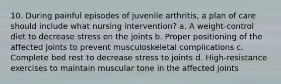 10. During painful episodes of juvenile arthritis, a plan of care should include what nursing intervention? a. A weight-control diet to decrease stress on the joints b. Proper positioning of the affected joints to prevent musculoskeletal complications c. Complete bed rest to decrease stress to joints d. High-resistance exercises to maintain muscular tone in the affected joints