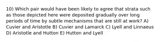 10) Which pair would have been likely to agree that strata such as those depicted here were deposited gradually over long periods of time by subtle mechanisms that are still at work? A) Cuvier and Aristotle B) Cuvier and Lamarck C) Lyell and Linnaeus D) Aristotle and Hutton E) Hutton and Lyell