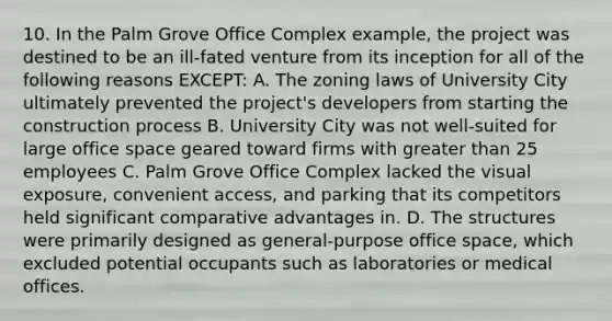 10. In the Palm Grove Office Complex example, the project was destined to be an ill-fated venture from its inception for all of the following reasons EXCEPT: A. The zoning laws of University City ultimately prevented the project's developers from starting the construction process B. University City was not well-suited for large office space geared toward firms with <a href='https://www.questionai.com/knowledge/ktgHnBD4o3-greater-than' class='anchor-knowledge'>greater than</a> 25 employees C. Palm Grove Office Complex lacked the visual exposure, convenient access, and parking that its competitors held significant comparative advantages in. D. The structures were primarily designed as general-purpose office space, which excluded potential occupants such as laboratories or medical offices.