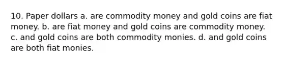 10. Paper dollars a. are commodity money and gold coins are fiat money. b. are fiat money and gold coins are commodity money. c. and gold coins are both commodity monies. d. and gold coins are both fiat monies.