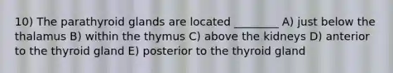 10) The parathyroid glands are located ________ A) just below the thalamus B) within the thymus C) above the kidneys D) anterior to the thyroid gland E) posterior to the thyroid gland