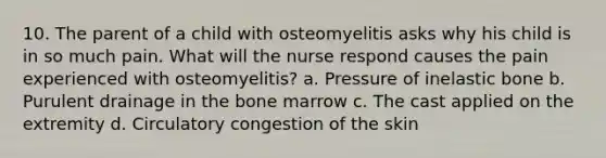 10. The parent of a child with osteomyelitis asks why his child is in so much pain. What will the nurse respond causes the pain experienced with osteomyelitis? a. Pressure of inelastic bone b. Purulent drainage in the bone marrow c. The cast applied on the extremity d. Circulatory congestion of the skin