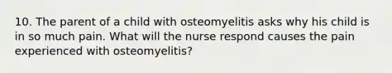 10. The parent of a child with osteomyelitis asks why his child is in so much pain. What will the nurse respond causes the pain experienced with osteomyelitis?