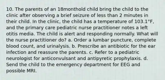 10. The parents of an 18monthold child bring the child to the clinic after observing a brief seizure of less than 2 minutes in their child. In the clinic, the child has a temperature of 103.1°F, and the primary care pediatric nurse practitioner notes a left otitis media. The child is alert and responding normally. What will the nurse practitioner do? a. Order a lumbar puncture, complete blood count, and urinalysis. b. Prescribe an antibiotic for the ear infection and reassure the parents. c. Refer to a pediatric neurologist for anticonvulsant and antipyretic prophylaxis. d. Send the child to the emergency department for EEG and possible MRI.