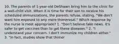 10. The parents of 1-year-old DeShawn bring him to the clinic for a well-child visit. When it is time for their son to receive his scheduled immunizations, the parents refuse, stating, "We don't want him exposed to any more thimerosal." Which response by the nurse is most appropriate? 1. "Don't believe fake news. It's safer to get vaccines than to get these diseases." 2. "I understand your concern. I don't immunize my children either." 3. "In fact, studies show that thimer