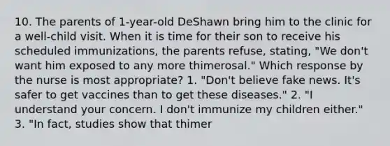 10. The parents of 1-year-old DeShawn bring him to the clinic for a well-child visit. When it is time for their son to receive his scheduled immunizations, the parents refuse, stating, "We don't want him exposed to any more thimerosal." Which response by the nurse is most appropriate? 1. "Don't believe fake news. It's safer to get vaccines than to get these diseases." 2. "I understand your concern. I don't immunize my children either." 3. "In fact, studies show that thimer