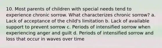 10. Most parents of children with special needs tend to experience chronic sorrow. What characterizes chronic sorrow? a. Lack of acceptance of the child's limitation b. Lack of available support to prevent sorrow c. Periods of intensified sorrow when experiencing anger and guilt d. Periods of intensified sorrow and loss that occur in waves over time