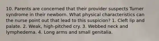 10. Parents are concerned that their provider suspects Turner syndrome in their newborn. What physical characteristics can the nurse point out that lead to this suspicion? 1. Cleft lip and palate. 2. Weak, high-pitched cry. 3. Webbed neck and lymphedema. 4. Long arms and small genitalia.