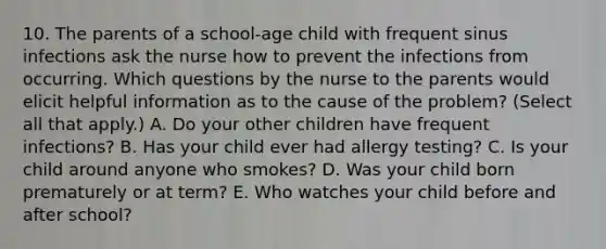 10. The parents of a school-age child with frequent sinus infections ask the nurse how to prevent the infections from occurring. Which questions by the nurse to the parents would elicit helpful information as to the cause of the problem? (Select all that apply.) A. Do your other children have frequent infections? B. Has your child ever had allergy testing? C. Is your child around anyone who smokes? D. Was your child born prematurely or at term? E. Who watches your child before and after school?