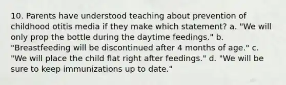 10. Parents have understood teaching about prevention of childhood otitis media if they make which statement? a. "We will only prop the bottle during the daytime feedings." b. "Breastfeeding will be discontinued after 4 months of age." c. "We will place the child flat right after feedings." d. "We will be sure to keep immunizations up to date."