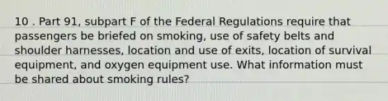 10 . Part 91, subpart F of the Federal Regulations require that passengers be briefed on smoking, use of safety belts and shoulder harnesses, location and use of exits, location of survival equipment, and oxygen equipment use. What information must be shared about smoking rules?