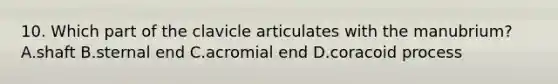 10. Which part of the clavicle articulates with the manubrium? A.shaft B.sternal end C.acromial end D.coracoid process